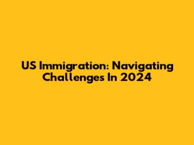 US Immigration: Navigating Challenges In 2024