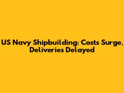 US Navy Shipbuilding: Costs Surge, Deliveries Delayed