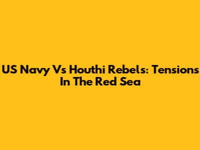 US Navy Vs Houthi Rebels: Tensions In The Red Sea