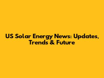 US Solar Energy News: Updates, Trends & Future