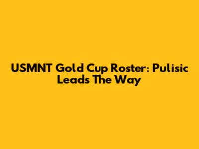 USMNT Gold Cup Roster: Pulisic Leads The Way