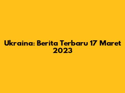 Ukraina: Berita Terbaru 17 Maret 2023