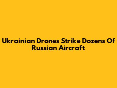 Ukrainian Drones Strike Dozens Of Russian Aircraft