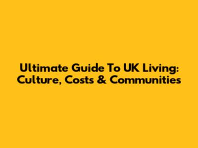 Ultimate Guide To UK Living: Culture, Costs & Communities