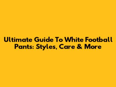 Ultimate Guide To White Football Pants: Styles, Care & More