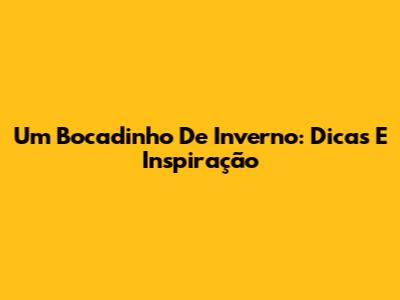 Um Bocadinho De Inverno: Dicas E Inspiração