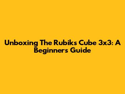 Unboxing The Rubik's Cube 3x3: A Beginner's Guide