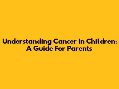 Understanding Cancer In Children: A Guide For Parents