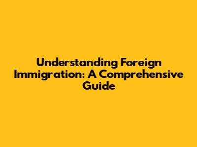Understanding Foreign Immigration: A Comprehensive Guide