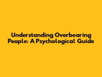 Understanding Overbearing People: A Psychological Guide