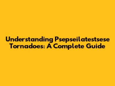 Understanding Psepseilatestsese Tornadoes: A Complete Guide