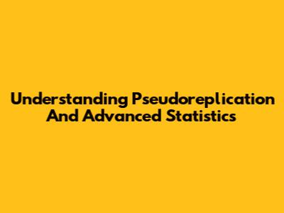 Understanding Pseudoreplication And Advanced Statistics
