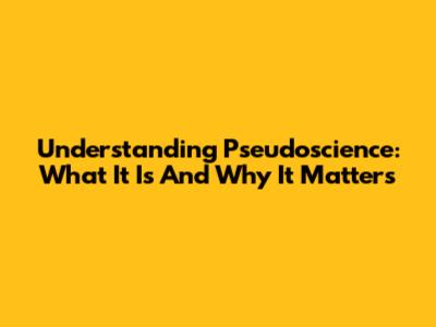 Understanding Pseudoscience: What It Is And Why It Matters