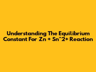 Understanding The Equilibrium Constant For Zn + Sn^2+ Reaction