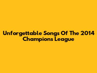 Unforgettable Songs Of The 2014 Champions League