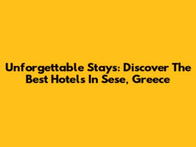 Unforgettable Stays: Discover The Best Hotels In Sese, Greece