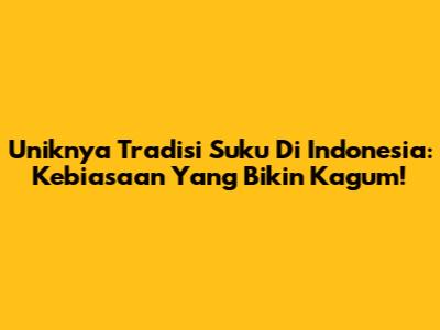 Uniknya Tradisi Suku Di Indonesia: Kebiasaan Yang Bikin Kagum!