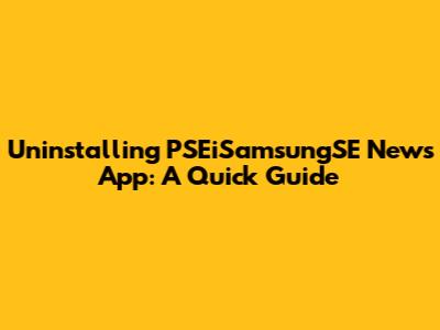Uninstalling PSEiSamsungSE News App: A Quick Guide
