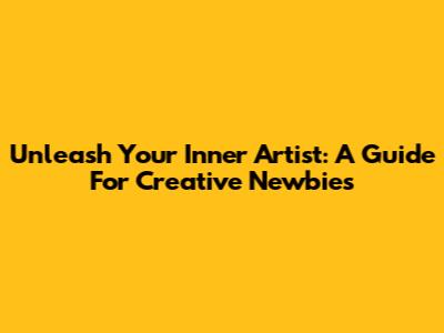 Unleash Your Inner Artist: A Guide For Creative Newbies
