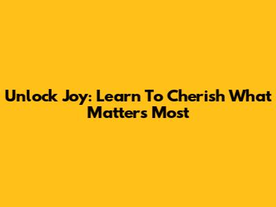Unlock Joy: Learn To Cherish What Matters Most