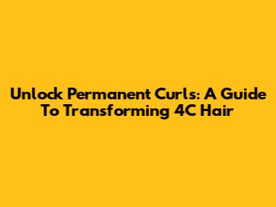 Unlock Permanent Curls: A Guide To Transforming 4C Hair