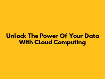 Unlock The Power Of Your Data With Cloud Computing