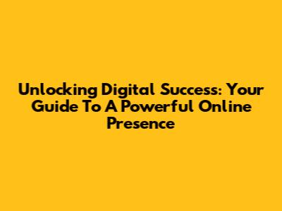 Unlocking Digital Success: Your Guide To A Powerful Online Presence
