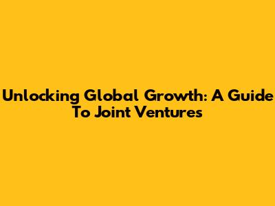 Unlocking Global Growth: A Guide To Joint Ventures