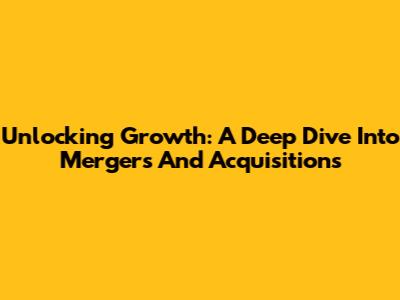 Unlocking Growth: A Deep Dive Into Mergers And Acquisitions