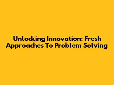 Unlocking Innovation: Fresh Approaches To Problem Solving