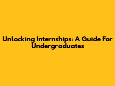 Unlocking Internships: A Guide For Undergraduates