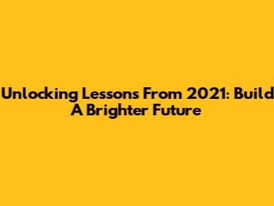 Unlocking Lessons From 2021: Build A Brighter Future
