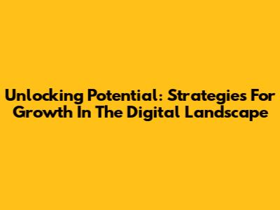 Unlocking Potential: Strategies For Growth In The Digital Landscape