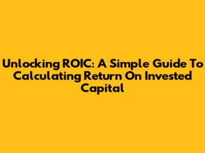 Unlocking ROIC: A Simple Guide To Calculating Return On Invested Capital