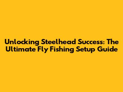 Unlocking Steelhead Success: The Ultimate Fly Fishing Setup Guide