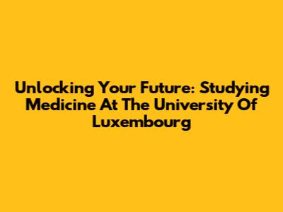 Unlocking Your Future: Studying Medicine At The University Of Luxembourg