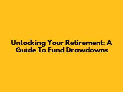 Unlocking Your Retirement: A Guide To Fund Drawdowns