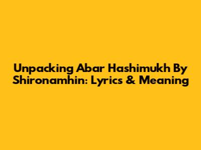 Unpacking 'Abar Hashimukh' By Shironamhin: Lyrics & Meaning
