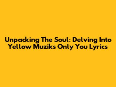 Unpacking The Soul: Delving Into Yellow Muzik's 'Only You' Lyrics
