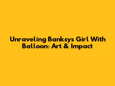 Unraveling Banksy's Girl With Balloon: Art & Impact