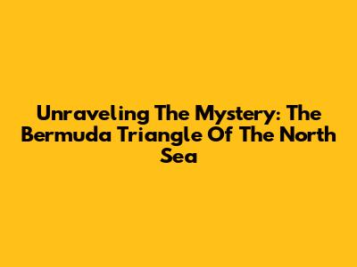 Unraveling The Mystery: The Bermuda Triangle Of The North Sea