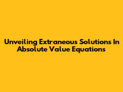 Unveiling Extraneous Solutions In Absolute Value Equations