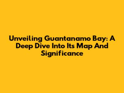 Unveiling Guantanamo Bay: A Deep Dive Into Its Map And Significance