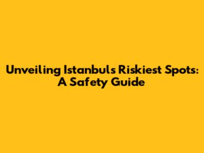 Unveiling Istanbul's Riskiest Spots: A Safety Guide
