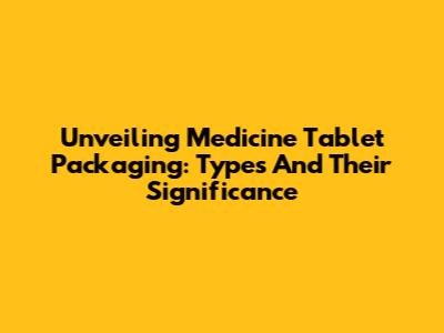Unveiling Medicine Tablet Packaging: Types And Their Significance