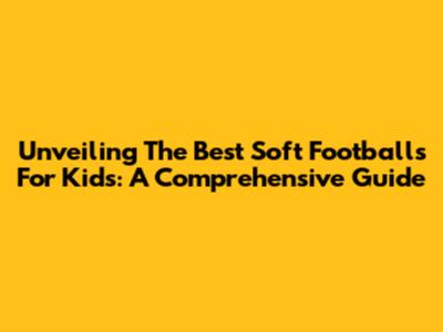 Unveiling The Best Soft Footballs For Kids: A Comprehensive Guide
