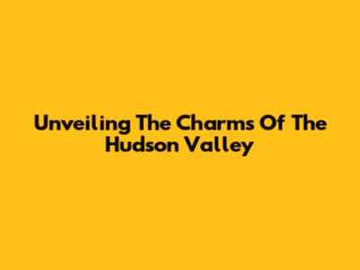 Unveiling The Charms Of The Hudson Valley
