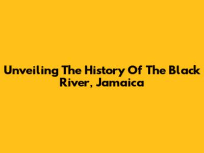 Unveiling The History Of The Black River, Jamaica