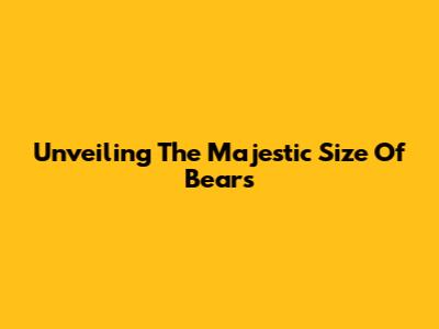 Unveiling The Majestic Size Of Bears