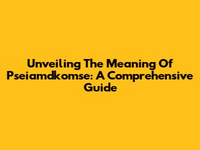 Unveiling The Meaning Of Pseiamdkomse: A Comprehensive Guide
